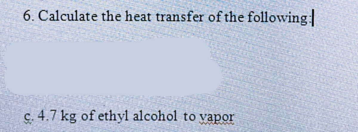 6. Calculate the heat transfer of the following
c. 4.7 kg of ethyl alcohol to vapor
