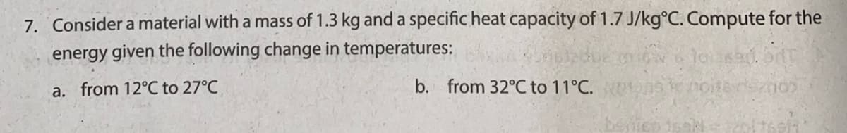 7. Consider a material with a mass of 1.3 kg and a specific heat capacity of 1.7 J/kg°C. Compute for the
energy given the following change in temperatures:
a. from 12°C to 27°C
b. from 32°C to 11°C.
