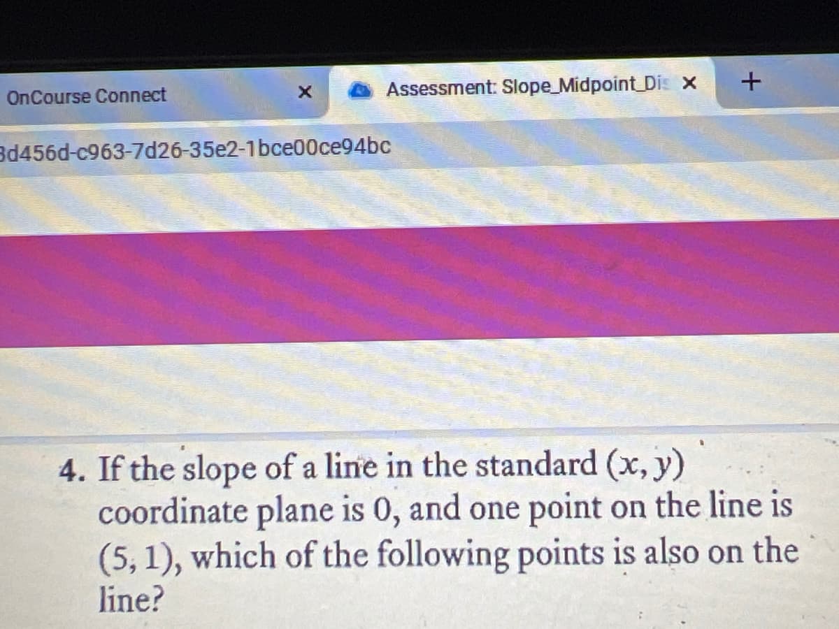 Assessment: Slope_Midpoint Dis x
OnCourse Connect
3d456d-c963-7d26-35e2-1bce00ce94bc
4. If the slope of a line in the standard (x, y)
coordinate plane is 0, and one point on the line is
(5, 1), which of the following points is also on the
line?
