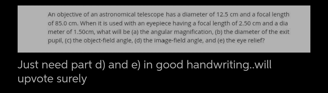 An objective of an astronomical telescope has a diameter of 12.5 cm and a focal length
of 85.0 cm. When it is used with an eyepiece having a focal length of 2.50 cm and a dia
meter of 1.50cm, what will be (a) the angular magnification, (b) the diameter of the exit
pupil, (C) the object-field angle, (d) the image-field angle, and (e) the eye relief?
Just need part d) and e) in good handwriting..will
upvote surely
