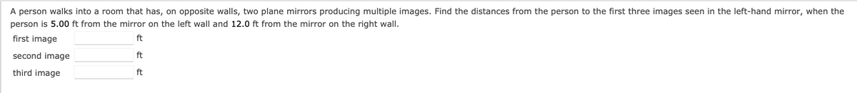 A person walks into a room that has, on opposite walls, two plane mirrors producing multiple images. Find the distances from the person to the first three images seen in the left-hand mirror, when the
person is 5.00 ft from the mirror on the left wall and 12.0 ft from the mirror on the right wall.
first image
second image
third image
ft
ft
ft