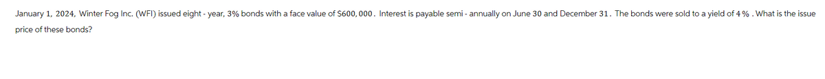 January 1, 2024, Winter Fog Inc. (WFI) issued eight - year, 3% bonds with a face value of $600, 000. Interest is payable semi-annually on June 30 and December 31. The bonds were sold to a yield of 4%. What is the issue
price of these bonds?