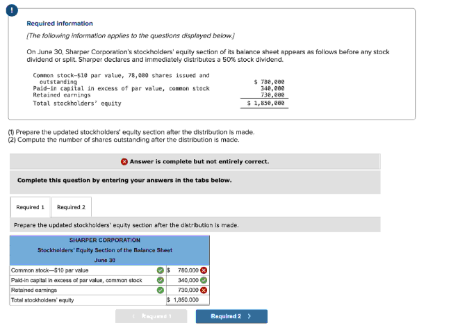 Required information
[The following information applies to the questions displayed below.)
On June 30, Sharper Corporation's stockholders' equity section of its balance sheet appears as follows before any stock
dividend or split. Sharper declares and immediately distributes a 50% stock dividend.
Common stock-$10 par value, 78,000 shares issued and
outstanding
Paid-in capital in excess of par value, common stock
Retained earnings
Total stockholders' equity
(1) Prepare the updated stockholders' equity section after the distribution is made.
(2) Compute the number of shares outstanding after the distribution is made.
Answer is complete but not entirely correct.
Complete this question by entering your answers in the tabs below.
Required 1 Required 2
Prepare the updated stockholders' equity section after the distribution is made.
SHARPER CORPORATION
Stockholders' Equity Section of the Balance Sheet
June 30
Common stock-$10 par value
Paid-in capital in excess of par value, common stock
Retained earnings
Total stockholders' equity
$ 780,000
340,000
730,000
$ 1,850,000
Required 1
780,000
340,000
730,000
1,850.000
Required 2 >