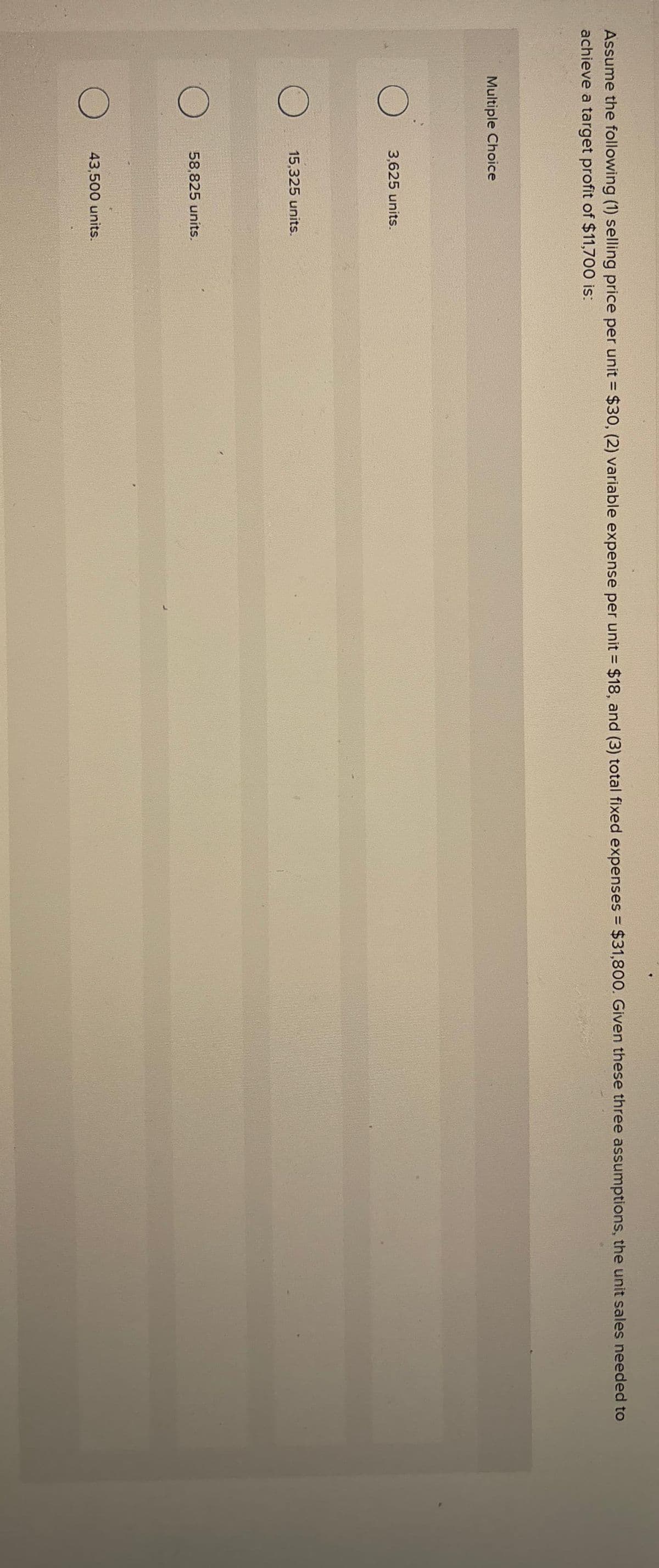 Assume the following (1) selling price per unit = $30, (2) variable expense per unit = $18, and (3) total fixed expenses = $31,800. Given these three assumptions, the unit sales needed to
achieve a target profit of $11,700 is:
Multiple Choice
O
O
3,625 units.
15,325 units.
58,825 units.
43,500 units.