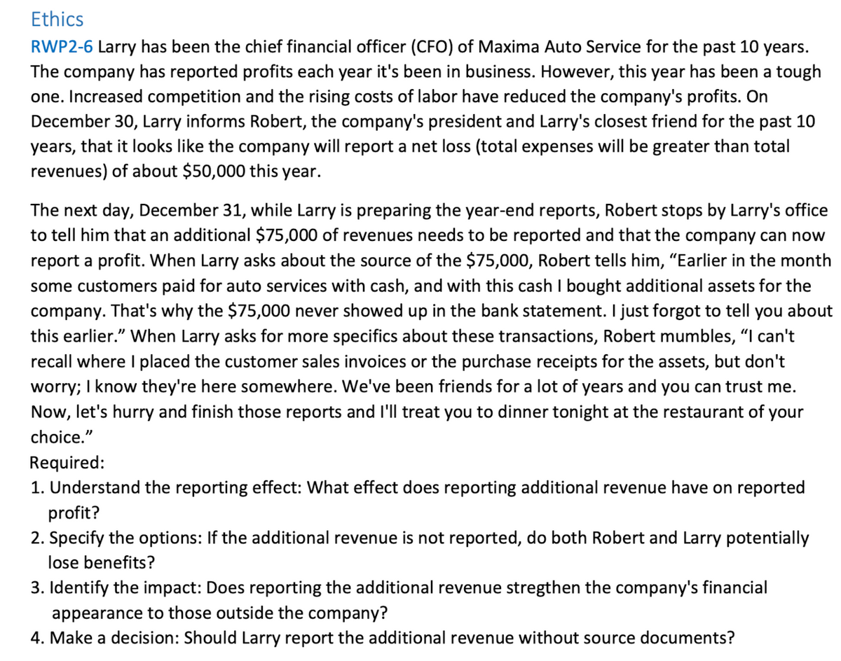 Ethics
RWP2-6 Larry has been the chief financial officer (CFO) of Maxima Auto Service for the past 10 years.
The company has reported profits each year it's been in business. However, this year has been a tough
one. Increased competition and the rising costs of labor have reduced the company's profits. On
December 30, Larry informs Robert, the company's president and Larry's closest friend for the past 10
years, that it looks like the company will report a net loss (total expenses will be greater than total
revenues) of about $50,000 this year.
The next day, December 31, while Larry is preparing the year-end reports, Robert stops by Larry's office
to tell him that an additional $75,000 of revenues needs to be reported and that the company can now
report a profit. When Larry asks about the source of the $75,000, Robert tells him, "Earlier in the month
some customers paid for auto services with cash, and with this cash I bought additional assets for the
company. That's why the $75,000 never showed up in the bank statement. I just forgot to tell you about
this earlier." When Larry asks for more specifics about these transactions, Robert mumbles, "I can't
recall where I placed the customer sales invoices or the purchase receipts for the assets, but don't
worry; I know they're here somewhere. We've been friends for a lot of years and you can trust me.
Now, let's hurry and finish those reports and I'll treat you to dinner tonight at the restaurant of your
choice."
Required:
1. Understand the reporting effect: What effect does reporting additional revenue have on reported
profit?
2. Specify the options: If the additional revenue is not reported, do both Robert and Larry potentially
lose benefits?
3. Identify the impact: Does reporting the additional revenue stregthen the company's financial
appearance to those outside the company?
4. Make a decision: Should Larry report the additional revenue without source documents?