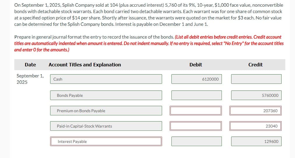 On September 1, 2025, Splish Company sold at 104 (plus accrued interest) 5,760 of its 9%, 10-year, $1,000 face value, nonconvertible
bonds with detachable stock warrants. Each bond carried two detachable warrants. Each warrant was for one share of common stock
at a specified option price of $14 per share. Shortly after issuance, the warrants were quoted on the market for $3 each. No fair value
can be determined for the Splish Company bonds. Interest is payable on December 1 and June 1.
Prepare in general journal format the entry to record the issuance of the bonds. (List all debit entries before credit entries. Credit account
titles are automatically indented when amount is entered. Do not indent manually. If no entry is required, select "No Entry" for the account titles
and enter O for the amounts.)
Date
September 1,
2025
Account Titles and Explanation
Cash
Bonds Payable
Premium on Bonds Payable
Paid-in Capital-Stock Warrants
Interest Payable
Debit
6120000
Credit
5760000
207360
23040
129600