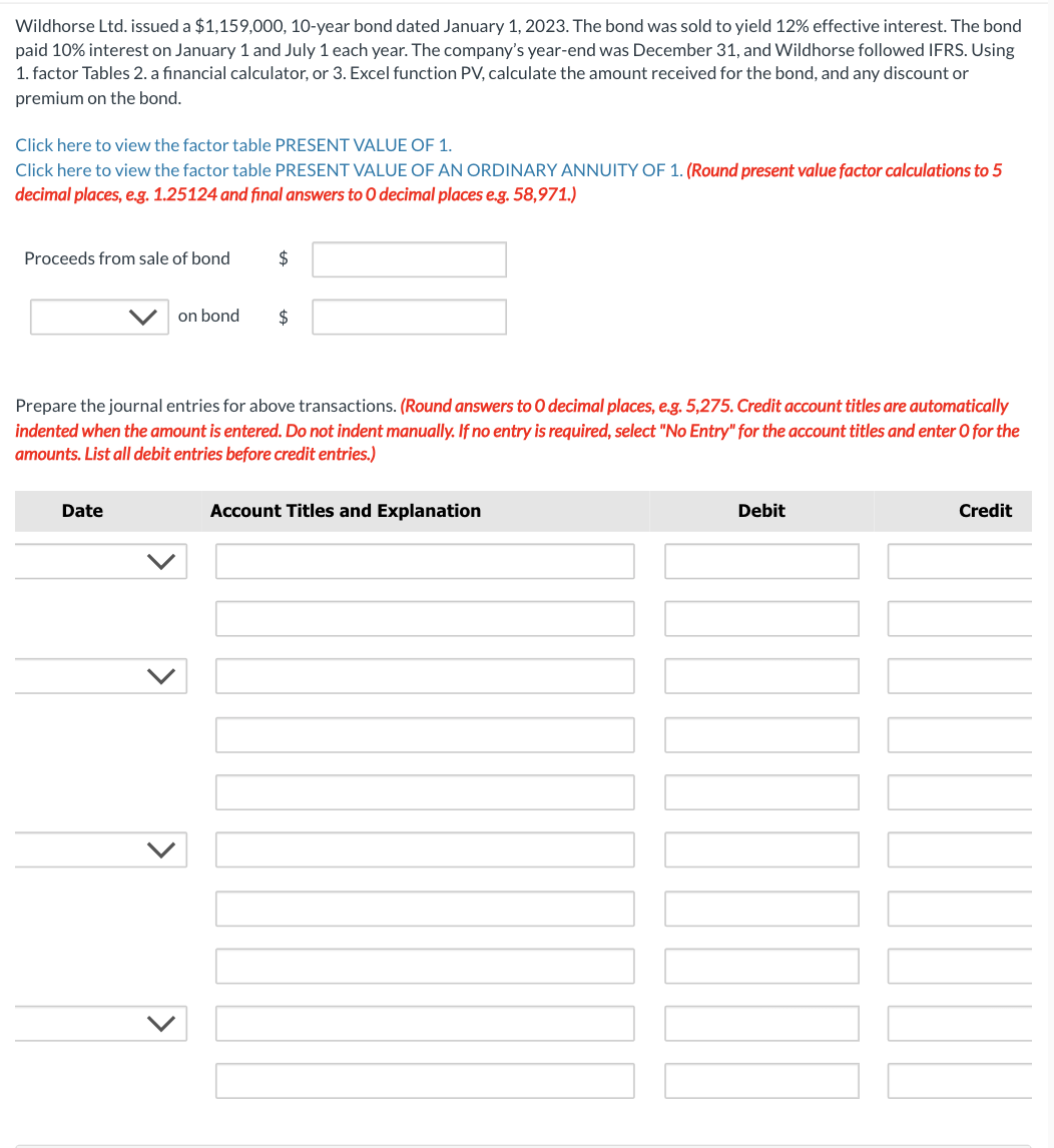 Wildhorse Ltd. issued a $1,159,000, 10-year bond dated January 1, 2023. The bond was sold to yield 12% effective interest. The bond
paid 10% interest on January 1 and July 1 each year. The company's year-end was December 31, and Wildhorse followed IFRS. Using
1. factor Tables 2. a financial calculator, or 3. Excel function PV, calculate the amount received for the bond, and any discount or
premium on the bond.
Click here to view the factor table PRESENT VALUE OF 1.
Click here to view the factor table PRESENT VALUE OF AN ORDINARY ANNUITY OF 1. (Round present value factor calculations to 5
decimal places, e.g. 1.25124 and final answers to O decimal places e.g. 58,971.)
Proceeds from sale of bond
on bond
Date
$
$
Prepare the journal entries for above transactions. (Round answers to O decimal places, e.g. 5,275. Credit account titles are automatically
indented when the amount is entered. Do not indent manually. If no entry is required, select "No Entry" for the account titles and enter O for the
amounts. List all debit entries before credit entries.)
Account Titles and Explanation
Debit
Credit