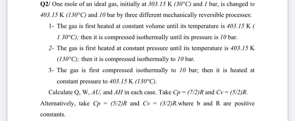 Q2/ One mole of an ideal gas, initially at 303.15 K (30°C) and 1 bar, is changed to
403.15 K (130°C) and 10 bar by three different mechanically reversible processes:
1- The gas is first heated at constant volume until its temperature is 403.15 K (
1 30°C); then it is compressed isothermally until its pressure is 10 bar.
2- The gas is first heated at constant pressure until its temperature is 403.15 K
(130°C); then it is compressed isothermally to 10 bar.
3- The gas is first compressed isothermally to 10 bar; then it is heated at
constant pressure to 403.15 K (130°C).
Calculate Q, W, AU, and AH in each case. Take Cp = (7/2)R and Cv = (5/2)R.
Alternatively, take Cp = (5/2)R and Cv = (3/2)R.where b andR are positive
constants.
