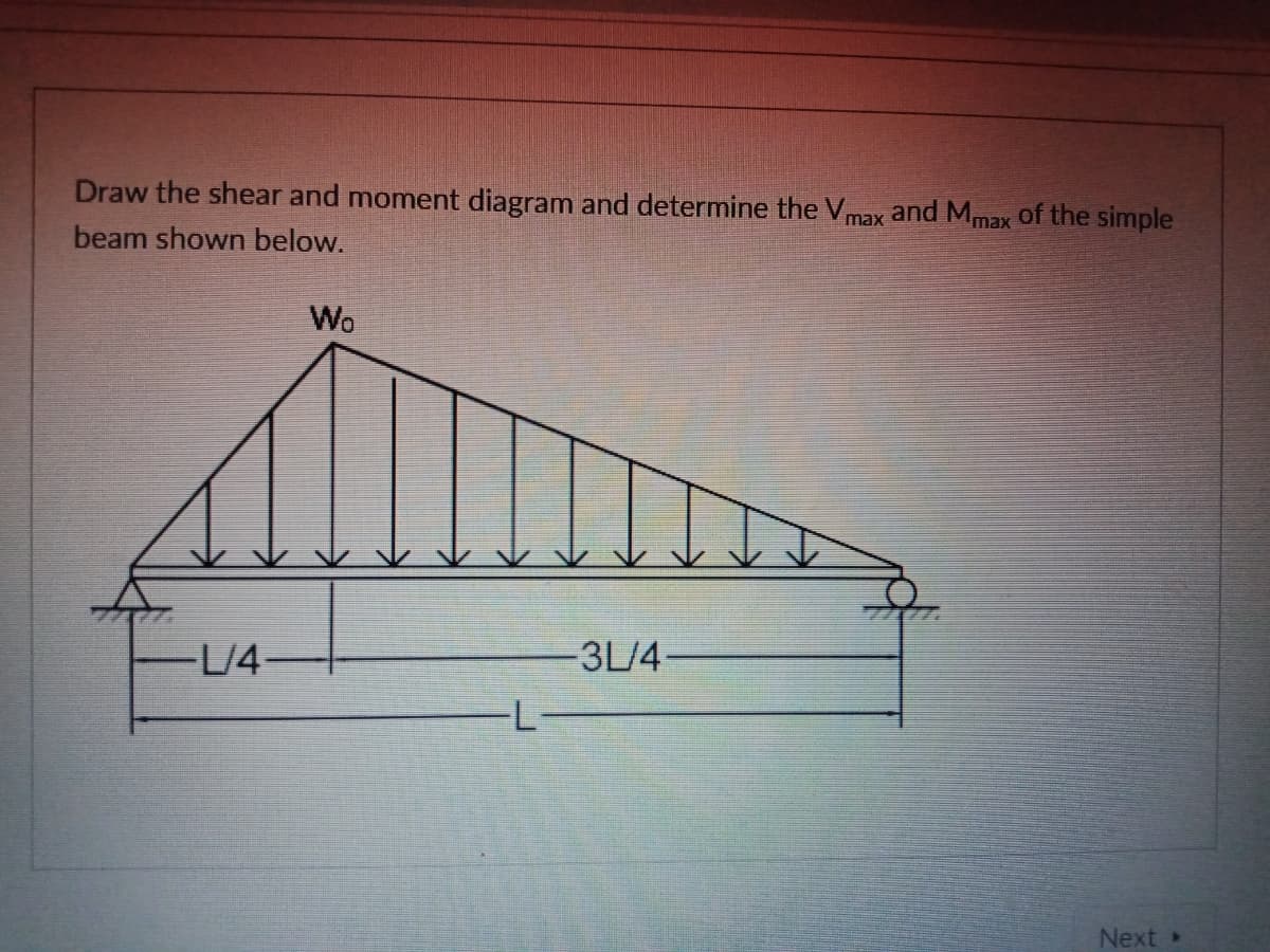 Draw the shear and moment diagram and determine the Vmax and Mmax of the simple
beam shown below.
Wo
L/4
3L/4-
Next »
