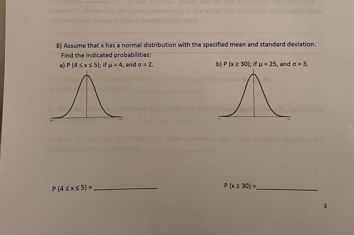 8) Assume that x has a normal distribution with the specified mean and standard deviation.
Find the indicated probabilities:
a) P (4 sx5 5); if p = 4, and o = 2.
b) P (x 2 30); ifu = 25, and o = 3.
ormtion
P (x 2 30) =
%3D
P (4 SxS 5) =
3
