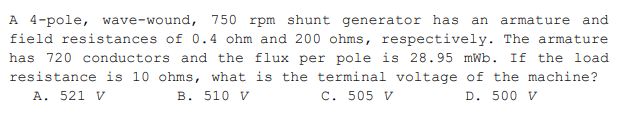 A 4-pole, wave-wound, 750 rpm shunt generator has
field resistances of 0.4 ohm and 200 ohms, respectively. The armature
an
armature and
has 720 conductors and the flux per pole is 28.95 mWb. If the load
resistance is 10 ohms, what is the terminal voltage of the machine?
A. 521 V
B. 510 V
C. 505 V
D. 500 V
