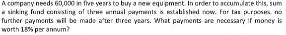 A company needs 60,000 in five years to buy a new equipment. In order to accumulate this, sum
a sinking fund consisting of three annual payments is established now. For tax purposes, no
further payments will be made after three years. What payments are necessary if money is
worth 18% per annum?
