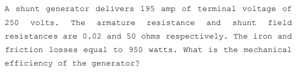 A shunt generator delivers 195 amp of terminal voltage of
250
volts.
The
armature
resistance
and
shunt
field
resistances are 0.02 and 50 ohms respectively. The iron and
friction losses equal to 950 watts. What is the mechanical
efficiency of the generator?
