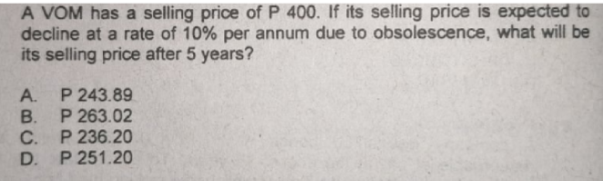 A VOM has a selling price of P 400. If its selling price is expected to
decline at a rate of 10% per annum due to obsolescence, what will be
its selling price after 5 years?
P 243.89
В. Р 263.02
C. P 236.20
D. P 251.20
A.
