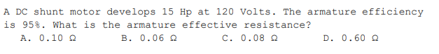 A DC shunt motor develops 15 Hp at 120 Volts. The armature efficiency
is 95%. What is the armature effective resistance?
A. 0.10 Q
B. 0.06 Q
C. 0.08 Q
D. 0.60 Q
