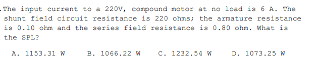 The input current to a 220v, compound motor at no load is 6 A. The
shunt field circuit resistance is 220 ohms; the armature resistance
is 0.10 ohm and the series field resistance is 0.80 ohm. What is
the SPL?
A. 1153.31 W
B. 1066.22 W
C. 1232.54 W
D. 1073.25 W
