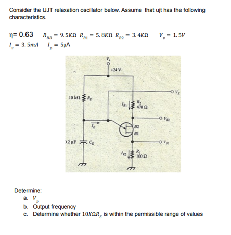 Consider the UJT relaxation oscillator below. Assume that ujt has the following
characteristics.
n= 0.63 RaR = 9.5KN R, = 5. 8KN R, = 3.4K
L = 3. 5mA 1 = 5µA
V, = 1.5V
BB
B1
P
+24 V
10 kaR
470 a
82
81
12 uF *C
O Va
R
100 A
Determine:
a. V
b. Output frequency
c. Determine whether 10KAR, is within the permissible range of values
