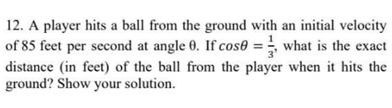 12. A player hits a ball from the ground with an initial velocity
of 85 feet per second at angle 0. If cose = what is the exact
distance (in feet) of the ball from the player when it hits the
ground? Show your solution.
