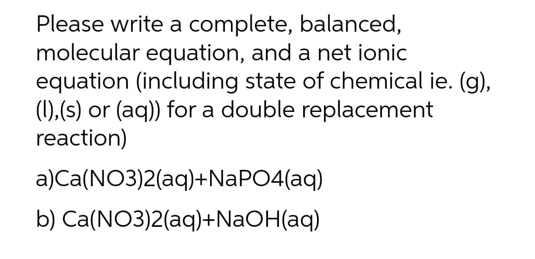 Please write a complete, balanced,
molecular equation, and a net ionic
equation (including state of chemical ie. (g),
(1),(s) or (aq)) for a double replacement
reaction)
a)Ca(NO3)2(aq)+NaPO4(aq)
b) Ca(NO3)2(aq)+NaOH(aq)