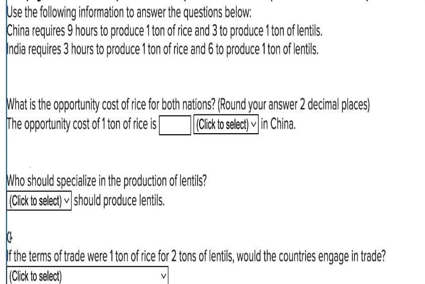 Use the following information to answer the questions below:
China requires 9 hours to produce 1 ton of rice and 3 to produce 1 ton of lentils.
India requires 3 hours to produce 1 ton of rice and 6 to produce 1 ton of lentils.
What is the opportunity cost of rice for both nations? (Round your answer 2 decimal places)
The opportunity cost of 1 ton of rice is (Click to select) in China.
Who should specialize in the production of lentils?
(Click to select) should produce lentils.
If the terms of trade were 1 ton of rice for 2 tons of lentils, would the countries engage in trade?
(Click to select)