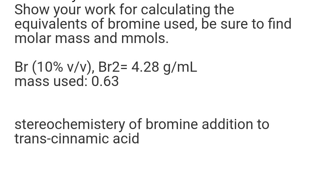 Show your work for calculating the
equivalents of bromine used, be sure to find
molar mass and mmols.
Br (10% v/v), Br2= 4.28 g/mL
mass used: 0.63
stereochemistery of bromine addition to
trans-cinnamic aci