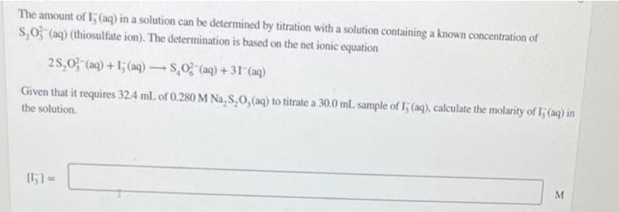 The amount of 15 (aq) in a solution can be determined by titration with a solution containing a known concentration of
$₂0 (aq) (thiosulfate ion). The determination is based on the net ionic equation
2S₂O3(aq) +15 (aq) → SO2 (aq) +31-(aq)
-
Given that it requires 32.4 mL of 0.280 M Na₂S₂O, (aq) to titrate a 30.0 mL sample of 15 (aq), calculate the molarity of I; (aq) in
the solution.
M