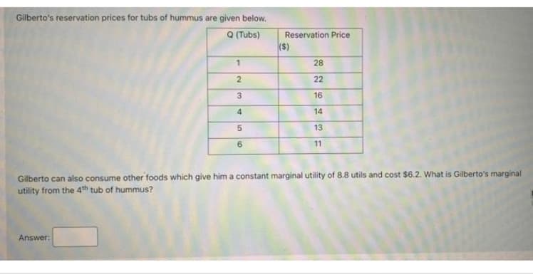 Gilberto's reservation prices for tubs of hummus are given below.
Q (Tubs) Reservation Price
Answer:
($)
1
2
22
IN
3
16
4
14
5
6
at
28
13
11
Gilberto can also consume other foods which give him a constant marginal utility of 8.8 utils and cost $6.2. What is Gilberto's marginal
utility from the 4th tub of hummus?