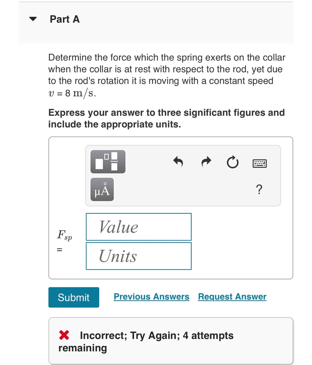 Part A
Determine the force which the spring exerts on the collar
when the collar is at rest with respect to the rod, yet due
to the rod's rotation it is moving with a constant speed
v = 8 m/s.
Express your answer to three significant figures and
include the appropriate units.
sp
Submit
O
μA
Value
Units
2
X Incorrect; Try Again; 4 attempts
remaining
?
Previous Answers Request Answer