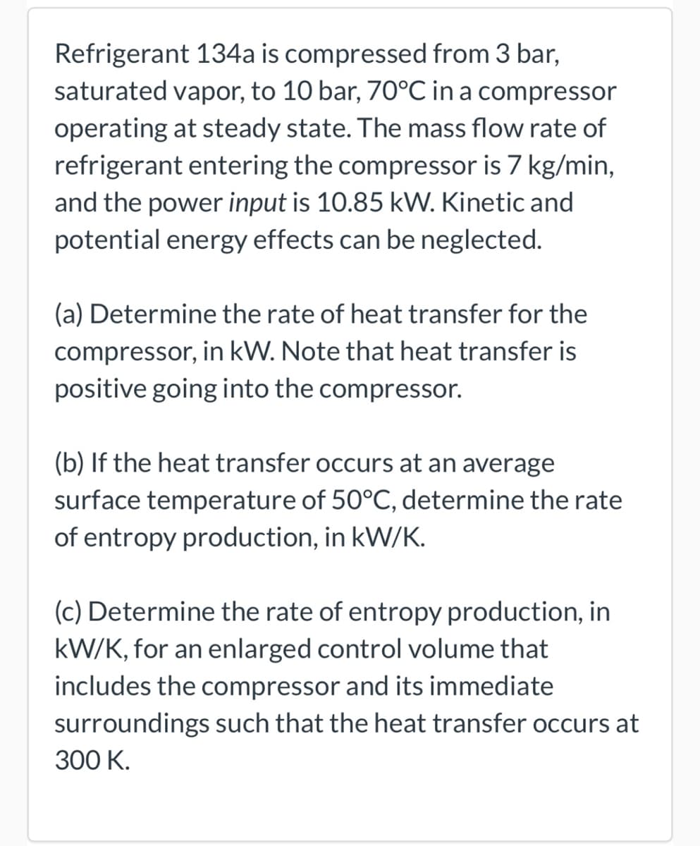 Refrigerant 134a is compressed from 3 bar,
saturated vapor, to 10 bar, 70°C in a compressor
operating at steady state. The mass flow rate of
refrigerant entering the compressor is 7 kg/min,
and the power input is 10.85 kW. Kinetic and
potential energy effects can be neglected.
(a) Determine the rate of heat transfer for the
compressor, in kW. Note that heat transfer is
positive going into the compressor.
(b) If the heat transfer occurs at an average
surface temperature of 50°C, determine the rate
of entropy production, in kW/K.
(c) Determine the rate of entropy production, in
kW/K, for an enlarged control volume that
includes the compressor and its immediate
surroundings such that the heat transfer occurs at
300 K.