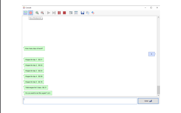 ||
Console
Show Breigoints
How many days of won?
Wages for day 1: $0.01
Wagen for day 2: $0.02
Wages for day 3: $0.04
Wages for day 4: 50.08
Wages for day: 0.96
Total wages for days: $0.31
Do you want to run this again()
-
17
•
Exter
5