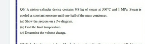 Q6 A piston-cylinder device contains 0.8 kg of steam at 300°C and 1 MPa Steam is
cooled at constant pressure until one-half of the mass condenses.
(a) Show the process on a T-v diagram.
(b) Find the final temperature.
(c) Determine the volume change.
