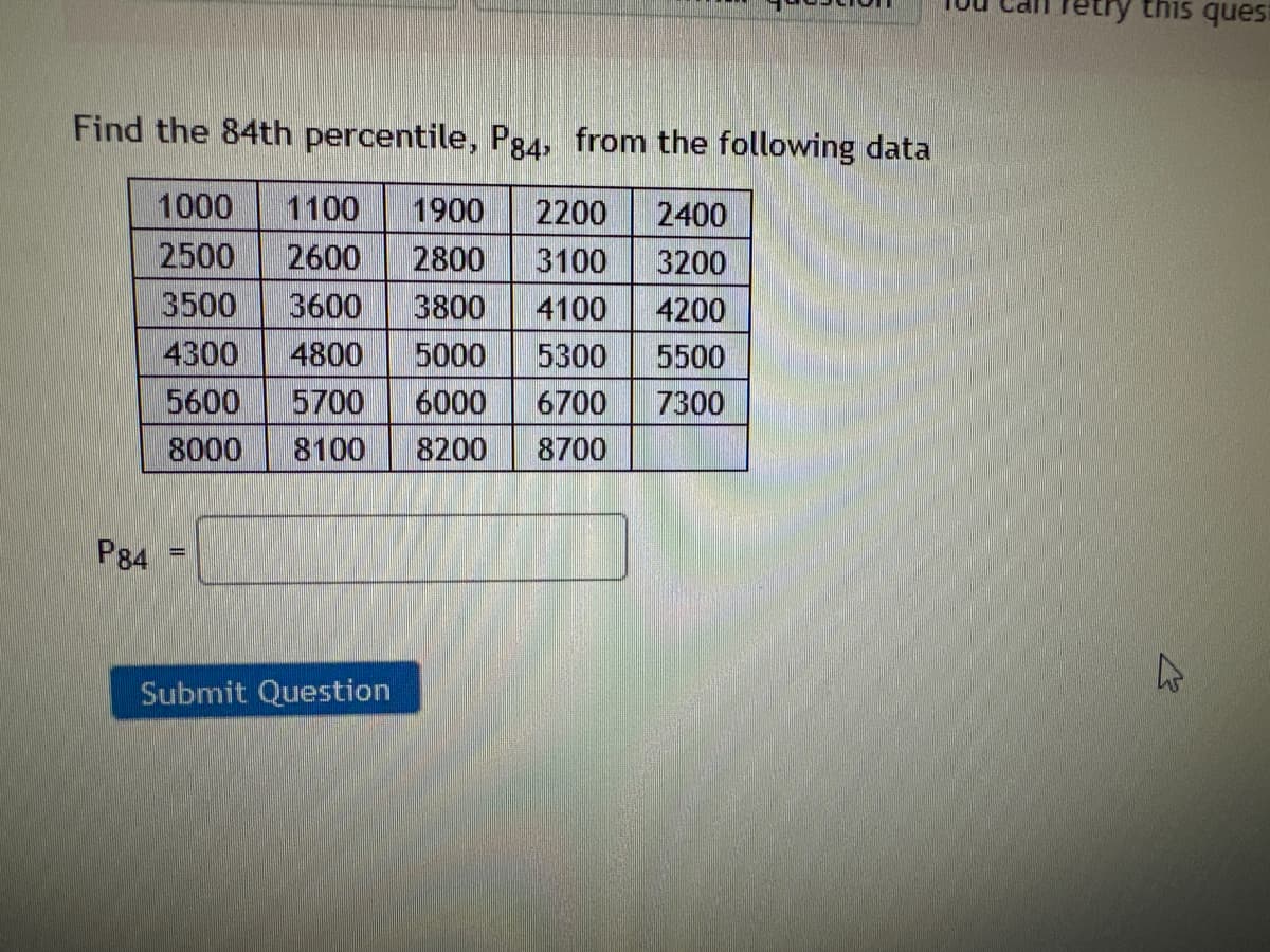 Find the 84th percentile, Pg4, from the following data
1000 1100 1900 2200 2400
2500 2600
2800 3100 3200
3500 3600
3800 4100
4200
4300 4800 5000 5300
5500
5600
5700 6000 6700
7300
8000 8100 8200 8700
P84
=
Submit Question
try this quest
A