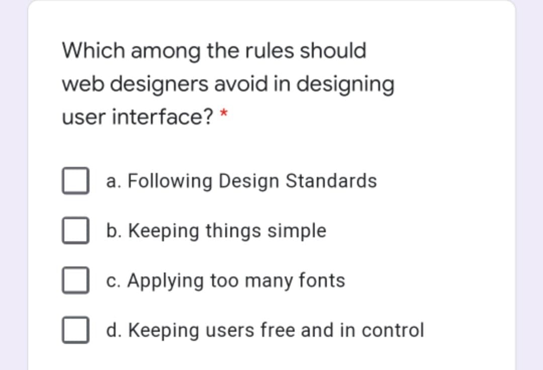 Which among the rules should
web designers avoid in designing
user interface? *
a. Following Design Standards
b. Keeping things simple
c. Applying too many fonts
d. Keeping users free and in control
