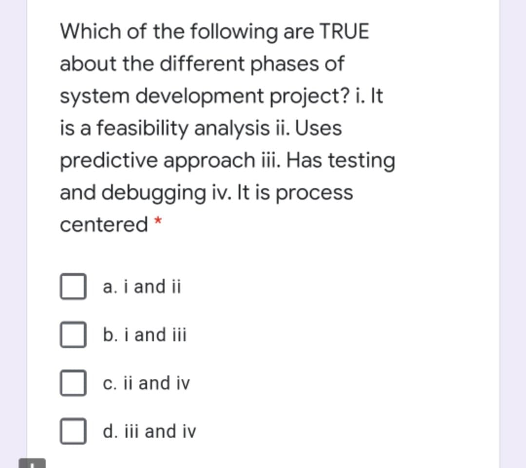 Which of the following are TRUE
about the different phases of
system development project? i. It
is a feasibility analysis ii. Uses
predictive approach iii. Has testing
and debugging iv. It is process
centered *
a. i and ii
b. i and iii
c. ii and iv
d. jii and iv
