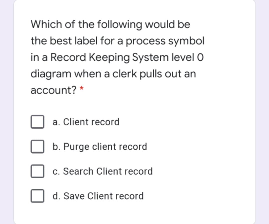 Which of the following would be
the best label for a process symbol
in a Record Keeping System level O
diagram when a clerk pulls out an
account? *
a. Client record
b. Purge client record
c. Search Client record
d. Save Client record
