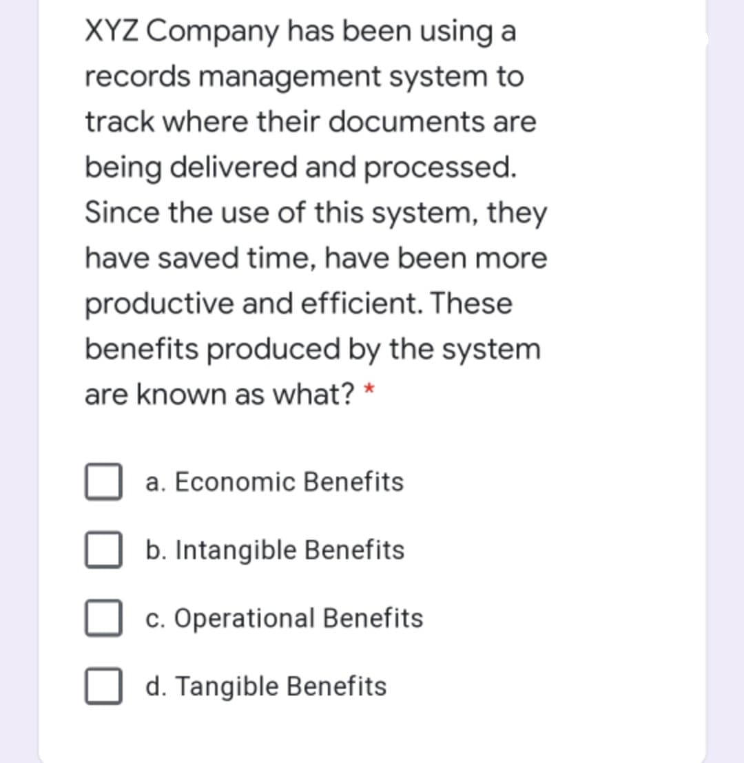 XYZ Company has been using a
records management system to
track where their documents are
being delivered and processed.
Since the use of this system, they
have saved time, have been more
productive and efficient. These
benefits produced by the system
are known as what? *
a. Economic Benefits
b. Intangible Benefits
c. Operational Benefits
d. Tangible Benefits
