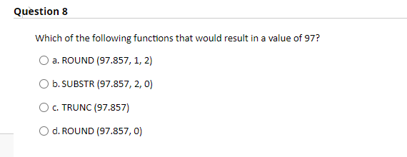 Question 8
Which of the following functions that would result in a value of 97?
a. ROUND (97.857, 1, 2)
O b. SUBSTR (97.857, 2, 0)
O. TRUNC (97.857)
d. ROUND (97.857, 0)
