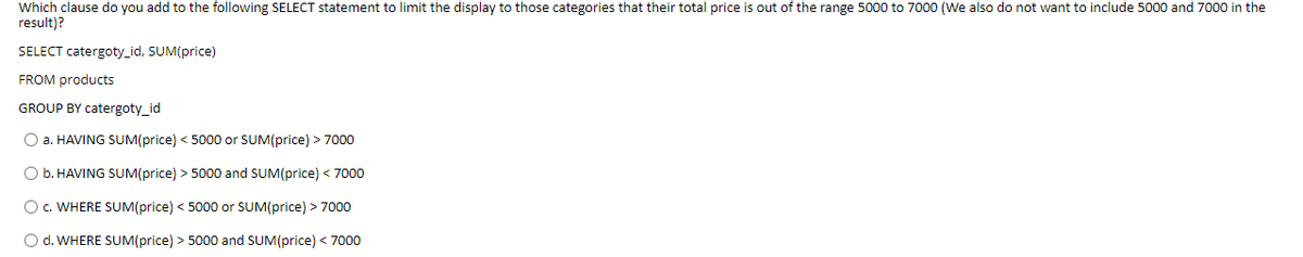 Which clause do you add to the following SELECT statement to limit the display to those categories that their total price is out of the range 5000 to 7000 (We also do not want to include 5000 and 7000 in the
result)?
SELECT catergoty_id, SUM(price)
FROM products
GROUP BY catergoty_id
O a. HAVING SUM(price) < 5000 or SUM(price) > 7000
O b. HAVING SUM(price) > 5000 and SUM(price) < 7000
O c. WHERE SUM(price) < 5000 or SUM(price) > 7000
O d. WHERE SUM(price) > 5000 and SUM(price) < 7000
