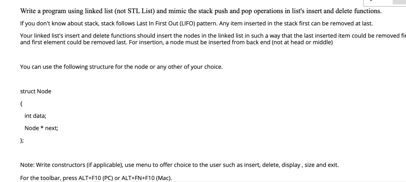 Write a program using linked list (not STL List) and mimic the stack push and pop operations in list's insert and delete functions.
If you don't know about stack, stack follows Last In First Out (LIFO) pattern. Any item inserted in the stack first can be removed at last.
Your linked list's insert and delete functions should insert the nodes in the linked list in such a way that the last inserted item could be removed fir
and first element could be removed last. For insertion, a node must be inserted from back end (not at head or middle)
You can use the following structure for the node or any other of your choice.
struct Node
int data;
Node * next;
Note: Write constructors (if applicable), use menu to offer choice to the user such as insert, delete, display, size and exit.
For the toolbar, press ALT+F10 (PC) or ALT+FN+F10 (Mac).
