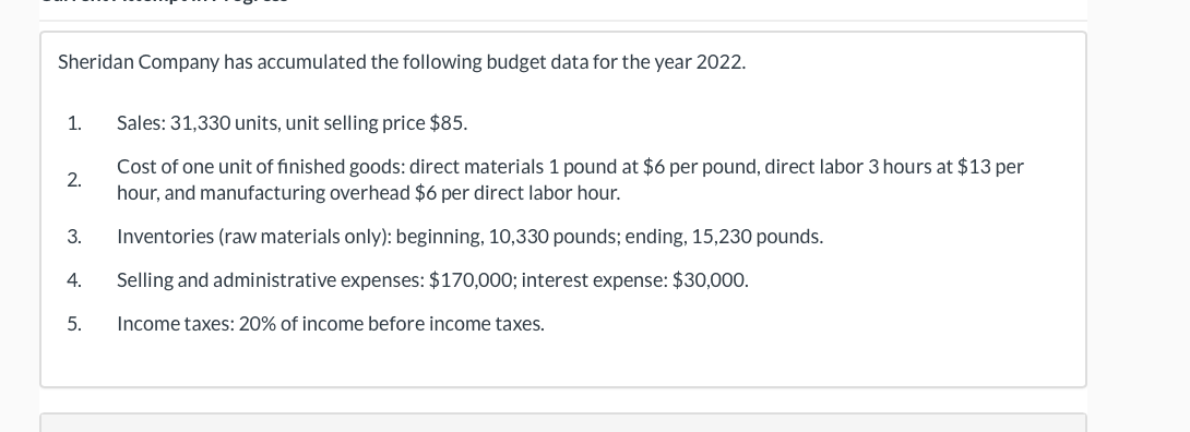 Sheridan Company has accumulated the following budget data for the year 2022.
Sales: 31,330 units, unit selling price $85.
Cost of one unit of finished goods: direct materials 1 pound at $6 per pound, direct labor 3 hours at $13 per
hour, and manufacturing overhead $6 per direct labor hour.
Inventories (raw materials only): beginning, 10,330 pounds; ending, 15,230 pounds.
4. Selling and administrative expenses: $170,000; interest expense: $30,000.
Income taxes: 20% of income before income taxes.
1.
2.
3.
5.