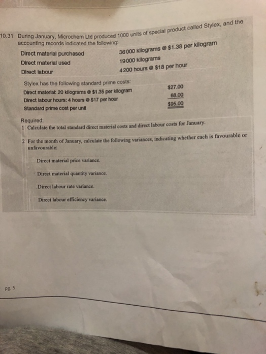 10.31 During January, Microchem Ltd produced 1000 units of special product called Stylex, and the
accounting records indicated the following:
Pg. 5
Direct material purchased
Direct material used
Direct labour
36000 kilograms @ $1.38 per kilogram
19000 kilograms
4200 hours @ $18 per hour
Stylex has the following standard prime costs:
Direct material: 20 kilograms a $1.35 per kilogram
Direct labour hours: 4 hours $17 per hour
Standard prime cost per unit
$27.00
68.00
$95.00
Required:
1 Calculate the total standard direct material costs and direct labour costs for January.
Direct material price variance.
Direct material quantity variance.
Direct labour rate variance.
Direct labour efficiency variance.
2 For the month of January, calculate the following variances, indicating whether each is favourable or
unfavourable: