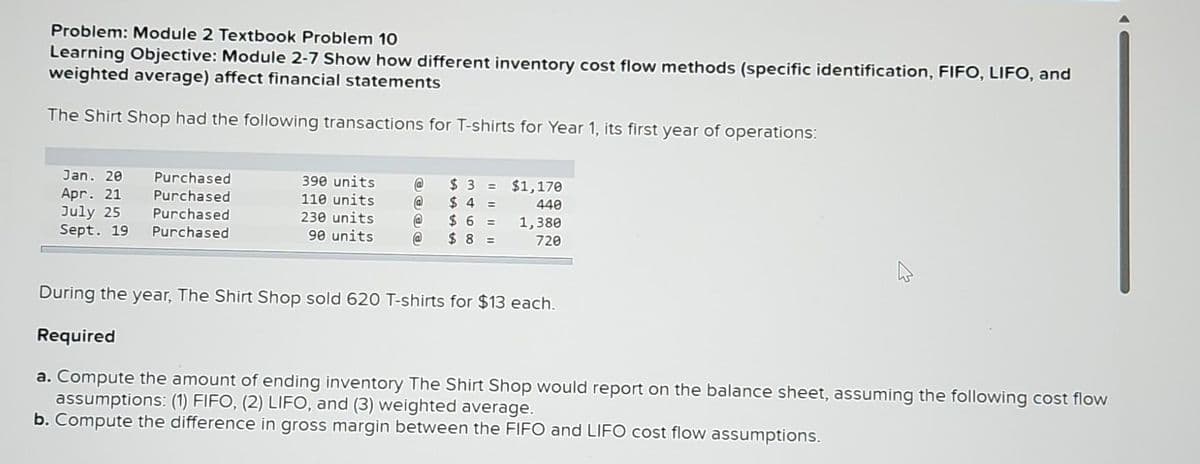 Problem: Module 2 Textbook Problem 10
Learning Objective: Module 2-7 Show how different inventory cost flow methods (specific identification, FIFO, LIFO, and
weighted average) affect financial statements
The Shirt Shop had the following transactions for T-shirts for Year 1, its first year of operations:
Jan. 20
Apr. 21
July 25
Sept. 19
Purchased
Purchased
Purchased
Purchased
390 units
110 units
230 units
90 units
@
@
@
@
$3=
$ 4 =
$6 =
$8 =
$1,170
440
1,380
720
A
During the year, The Shirt Shop sold 620 T-shirts for $13 each.
Required
a. Compute the amount of ending inventory The Shirt Shop would report on the balance sheet, assuming the following cost flow
assumptions: (1) FIFO, (2) LIFO, and (3) weighted average.
b. Compute the difference in gross margin between the FIFO and LIFO cost flow assumptions.