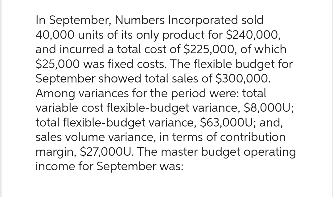 In September, Numbers Incorporated sold
40,000 units of its only product for $240,000,
and incurred a total cost of $225,000, of which
$25,000 was fixed costs. The flexible budget for
September showed total sales of $300,000.
Among variances for the period were: total
variable cost flexible-budget variance, $8,000U;
total flexible-budget variance, $63,000U; and,
sales volume variance, in terms of contribution
margin, $27,000U. The master budget operating
income for September was: