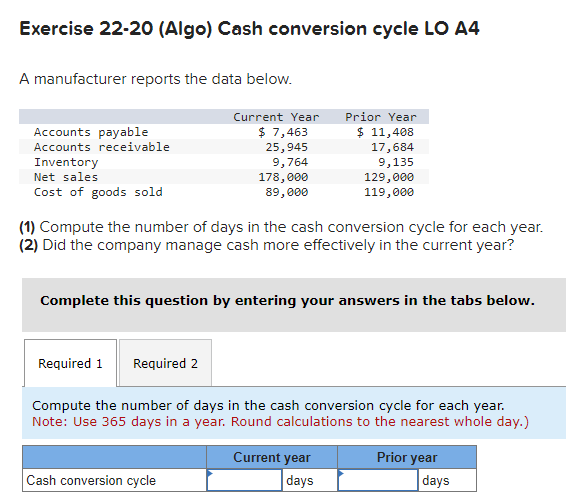 Exercise 22-20 (Algo) Cash conversion cycle LO A4
A manufacturer reports the data below.
Accounts payable
Accounts receivable
Inventory
Net sales
Cost of goods sold
Current Year
$ 7,463
25,945
9,764
Required 1 Required 2
178,000
89,000
(1) Compute the number of days in the cash conversion cycle for each year.
(2) Did the company manage cash more effectively in the current year?
Cash conversion cycle
Prior Year
$ 11,408
17,684
9,135
Complete this question by entering your answers in the tabs below.
129,000
119,000
Compute the number of days in the cash conversion cycle for each year.
Note: Use 365 days in a year. Round calculations to the nearest whole day.)
Current year
days
Prior year
days