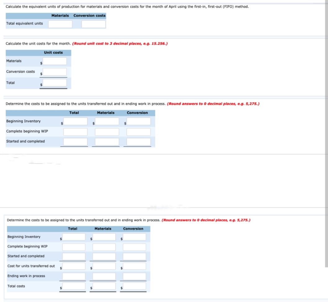 Calculate the equivalent units of production for materials and conversion costs for the month of April using the first-in, first-out (FIFO) method.
Materials Conversion costs
Total equivalent units
Calculate the unit costs for the month. (Round unit cost to 3 decimal places, e.g. 15.256.)
Materials
Conversion costs
Total
$
Unit costs
Determine the costs to be assigned to the units transferred out and in ending work in process. (Round answers to 0 decimal places, e.g. 5,275.)
Total
Beginning Inventory
Complete beginning WIP
Started and completed
Beginning Inventory
Complete beginning WIP
Started and completed
Determine the costs to be assigned to the units transferred out and in ending work in process. (Round answers to 0 decimal places, e.g. 5,275.)
Total
Cost for units transferred out
Total costs
Ending work in process
$
Materials
$
Conversion
Materials
Conversion