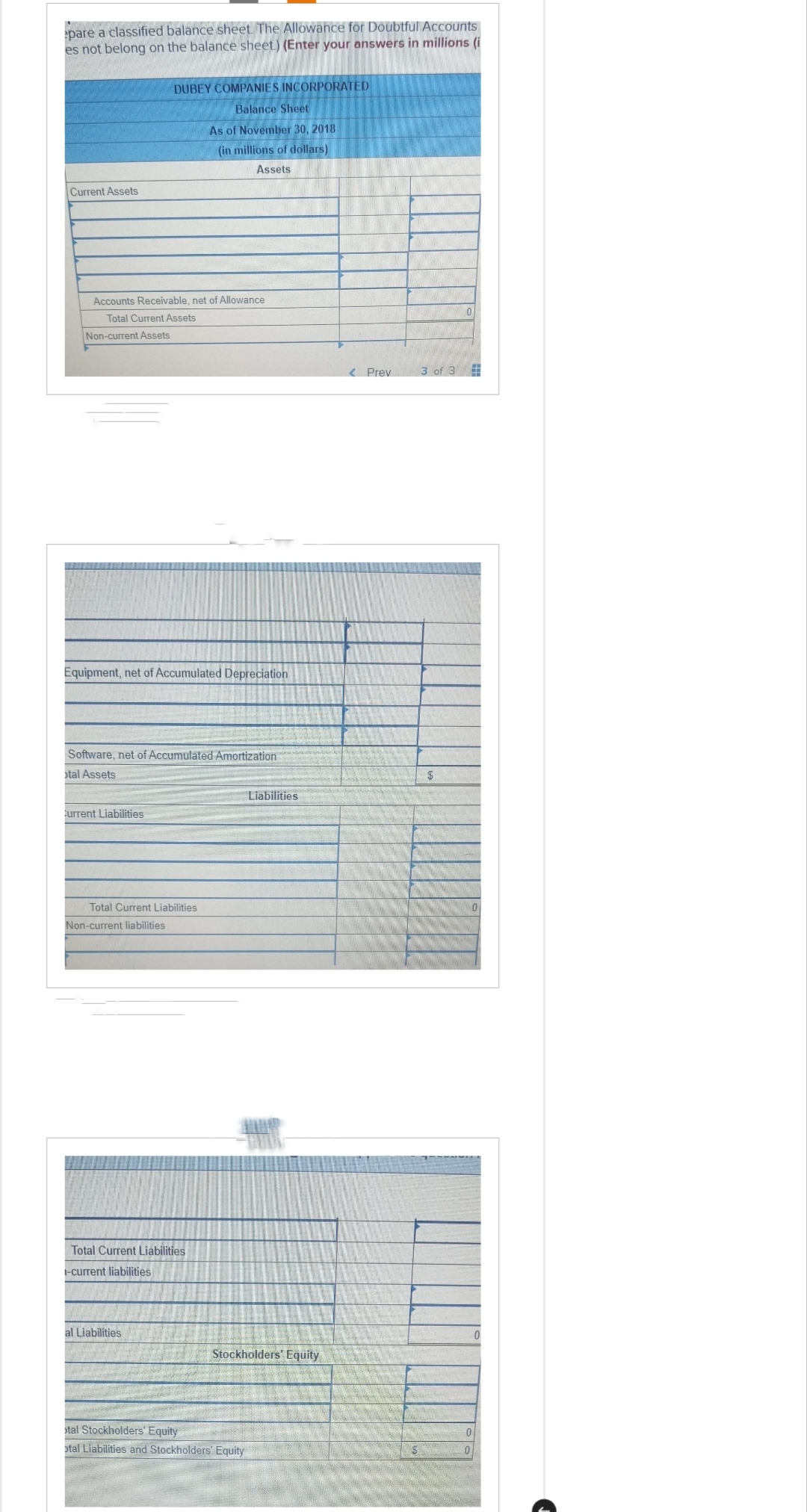 pare a classified balance sheet. The Allowance for Doubtful Accounts
es not belong on the balance sheet.) (Enter your answers in millions (i
Current Assets
Accounts Receivable, net of Allowance
Total Current Assets
Non-current Assets
DUBEY COMPANIES INCORPORATED
Balance Sheet
As of November 30, 2018
(in millions of dollars)
Assets
Equipment, net of Accumulated Depreciation
Software, net of Accumulated Amortization
tal Assets
Current Liabilities
Total Current Liabilities
Non-current liabilities
Total Current Liabilities
-current liabilities
al Liabilities
Liabilities
Stockholders' Equity
tal Stockholders' Equity
otal Liabilities and Stockholders' Equity
< Prev
3 of 3
$
0