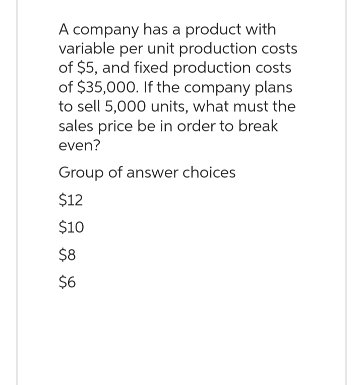 A company has a product with
variable per unit production costs
of $5, and fixed production costs
of $35,000. If the company plans
to sell 5,000 units, what must the
sales price be in order to break
even?
Group of answer choices
$12
$10
$8
$6