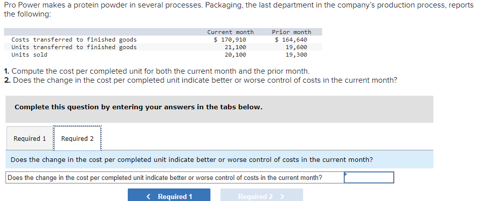Pro Power makes a protein powder in several processes. Packaging, the last department in the company's production process, reports
the following:
Costs transferred to finished goods
Units transferred to finished goods
Units sold
Current month
$ 170,910
21,100
20,100
1. Compute the cost per completed unit for both the current month and the prior month.
2. Does the change in the cost per completed unit indicate better or worse control of costs in the current month?
Complete this question by entering your answers in the tabs below.
Required 1
Required 2
Prior month
$ 164,640
19,600
19,300
Does the change in the cost per completed unit indicate better or worse control of costs in the current month?
Does the change in the cost per completed unit indicate better or worse control of costs in the current month?
< Required 1
Required 2 >
