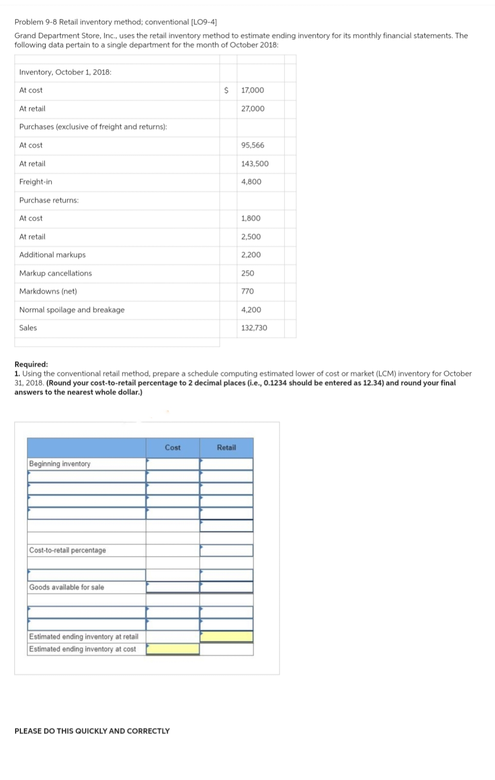 Problem 9-8 Retail inventory method; conventional [LO9-4]
Grand Department Store, Inc., uses the retail inventory method to estimate ending inventory for its monthly financial statements. The
following data pertain to a single department for the month of October 2018:
Inventory, October 1, 2018:
At cost
At retail
Purchases (exclusive of freight and returns):
At cost
At retail
Freight-in
Purchase returns:
At cost
At retail.
Additional markups
Markup cancellations
Markdowns (net)
Normal spoilage and breakage
Sales
Beginning inventory
Cost-to-retail percentage
Goods available for sale
Estimated ending inventory at retail
Estimated ending inventory at cost
Cost
$
PLEASE DO THIS QUICKLY AND CORRECTLY
17,000
Retail
27,000
95,566
143,500
4,800
Required:
1. Using the conventional retail method, prepare a schedule computing estimated lower of cost or market (LCM) inventory for October
31, 2018. (Round your cost-to-retail percentage to 2 decimal places (i.e., 0.1234 should be entered as 12.34) and round your final
answers to the nearest whole dollar.)
1,800
2,500
2,200
250
770
4,200
132,730