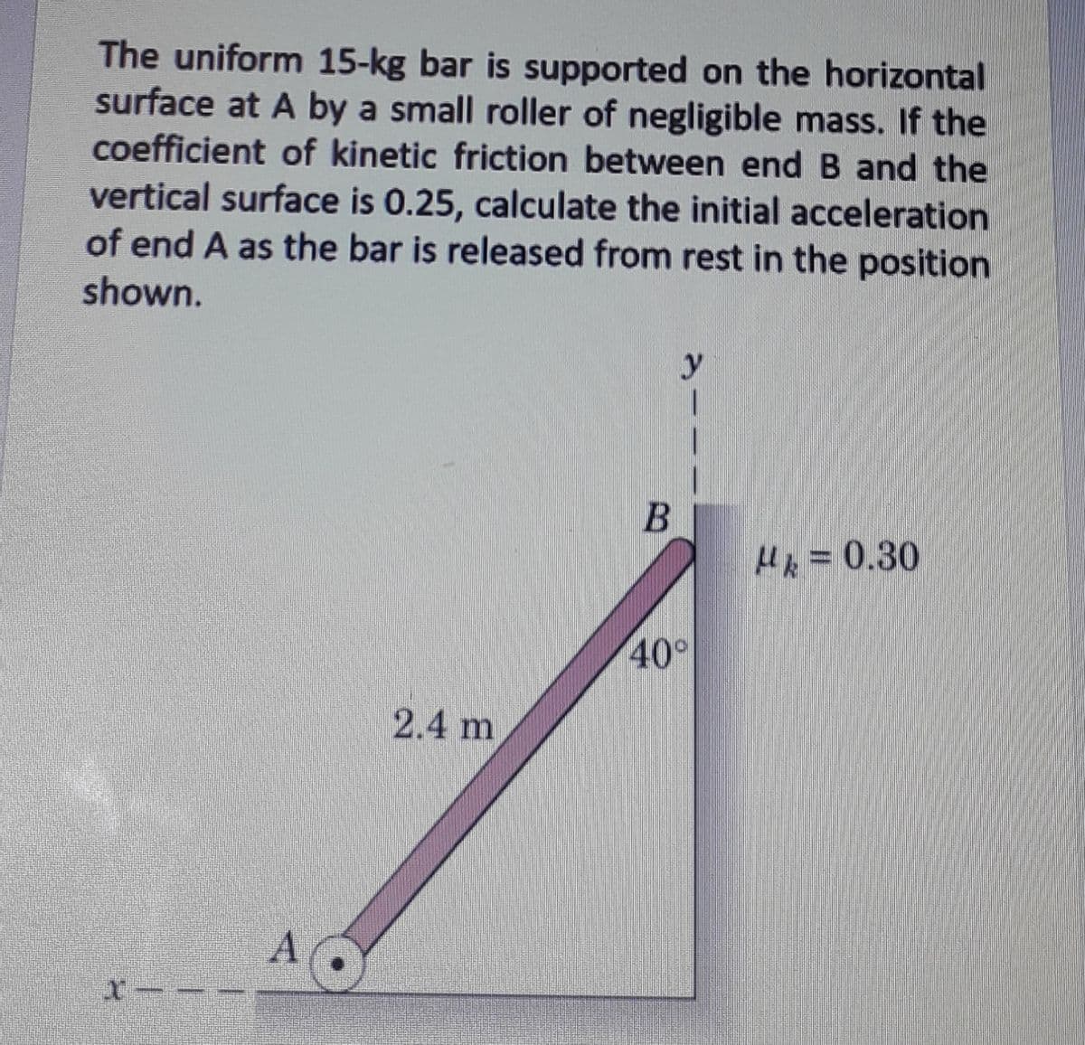 The uniform 15-kg bar is supported on the horizontal
surface at A by a small roller of negligible mass. If the
coefficient of kinetic friction between end B and the
vertical surface is 0.25, calculate the initial acceleration
of end A as the bar is released from rest in the position
shown.
y
Hk = 0.30
40°
2.4 m
AO
